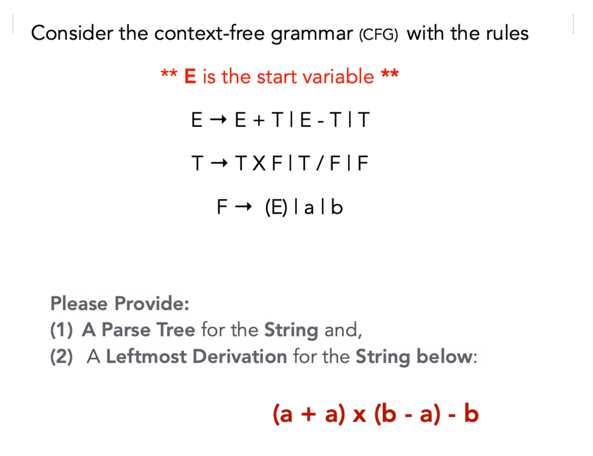 Consider the context-free grammar (CFG) with the rules
** E is the start variable **
E - E +TIE -TIT
T-TXFIT /EIF
F - (E) I alb
Please Provide:
(1) A Parse Tree for the String and,
(2) A Leftmost Derivation for the String below:
(a + a) x (b - a) - b
