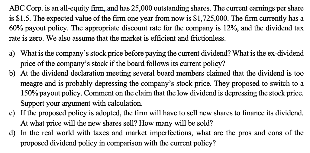 ABC Corp. is an all-equity firm, and has 25,000 outstanding shares. The current earnings per share
is $1.5. The expected value of the firm one year from now is $1,725,000. The firm currently has a
60% payout policy. The appropriate discount rate for the company is 12%, and the dividend tax
rate is zero. We also assume that the market is efficient and frictionless.
a) What is the company's stock price before paying the current dividend? What is the ex-dividend
price of the company's stock if the board follows its current policy?
b) At the dividend declaration meeting several board members claimed that the dividend is too
meagre and is probably depressing the company's stock price. They proposed to switch to a
150% payout policy. Comment on the claim that the low dividend is depressing the stock price.
Support your argument with calculation.
c) If the proposed policy is adopted, the firm will have to sell new shares to finance its dividend.
At what price will the new shares sell? How many will be sold?
d) In the real world with taxes and market imperfections, what are the pros and cons of the
proposed dividend policy in comparison with the current policy?
