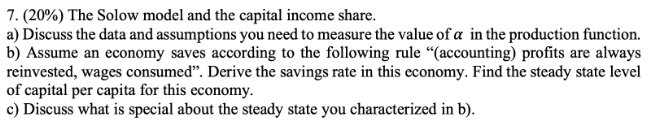 7. (20%) The Solow model and the capital income share.
a) Discuss the data and assumptions you need to measure the value of a in the production function.
b) Assume an economy saves according to the following rule "(accounting) profits are always
reinvested, wages consumed". Derive the savings rate in this economy. Find the steady state level
of capital per capita for this economy.
c) Discuss what is special about the steady state you characterized in b).
