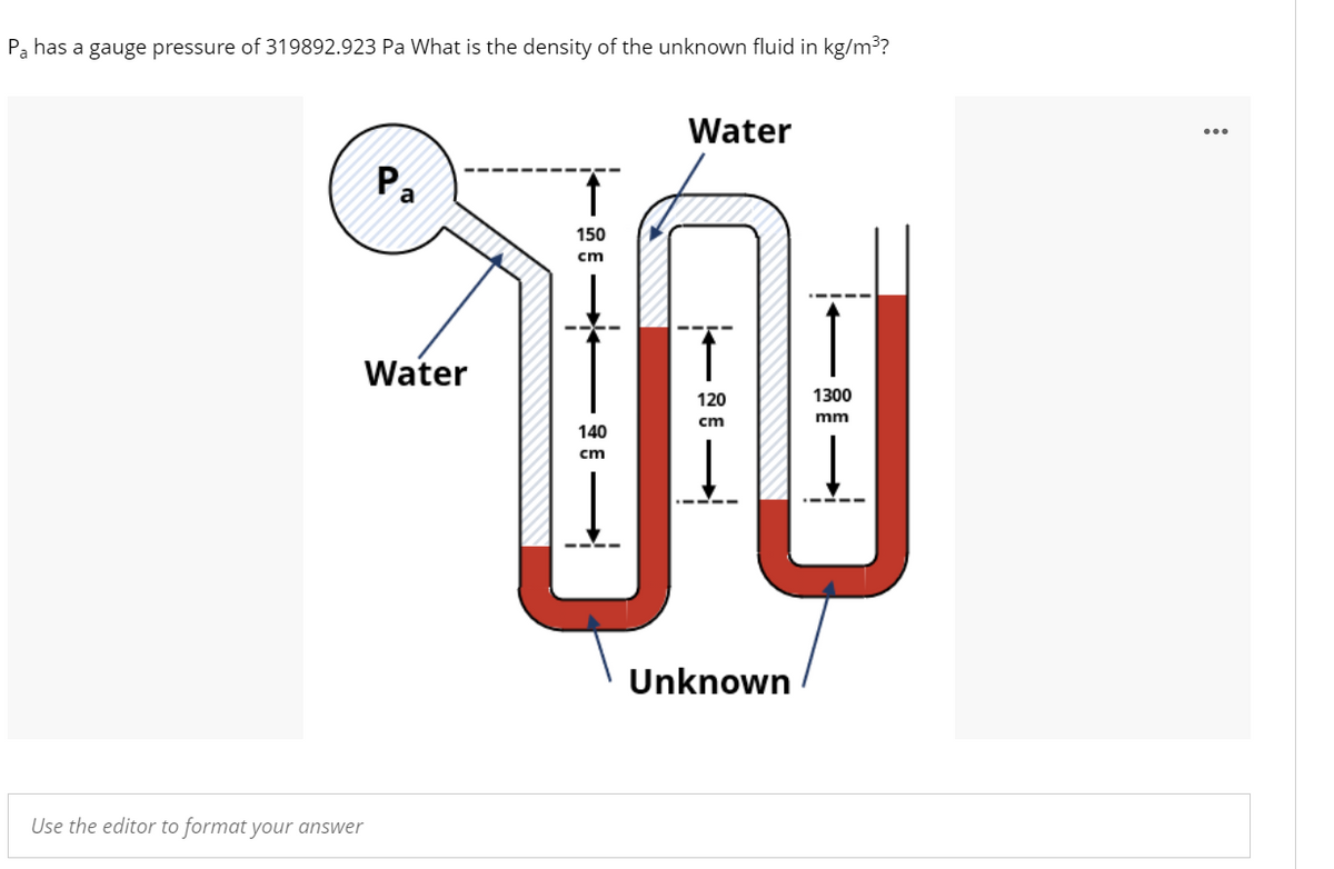 Pa has a gauge pressure of 319892.923 Pa What is the density of the unknown fluid in kg/m³?
Water
Pa
150
cm
Water
120
1300
mm
cm
140
cm
Unknown
Use the editor to format your answer
