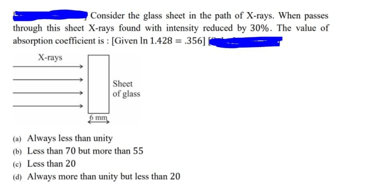 Consider the glass sheet in the path of X-rays. When passes
through this sheet X-rays found with intensity reduced by 30%. The value of
absorption coefficient is : [Given In 1.428 = .356]
Х-гаys
Sheet
of glass
mm
(a) Always less than unity
(b) Less than 70 but more than 55
(c) Less than 20
(d) Always more than unity but less than 20

