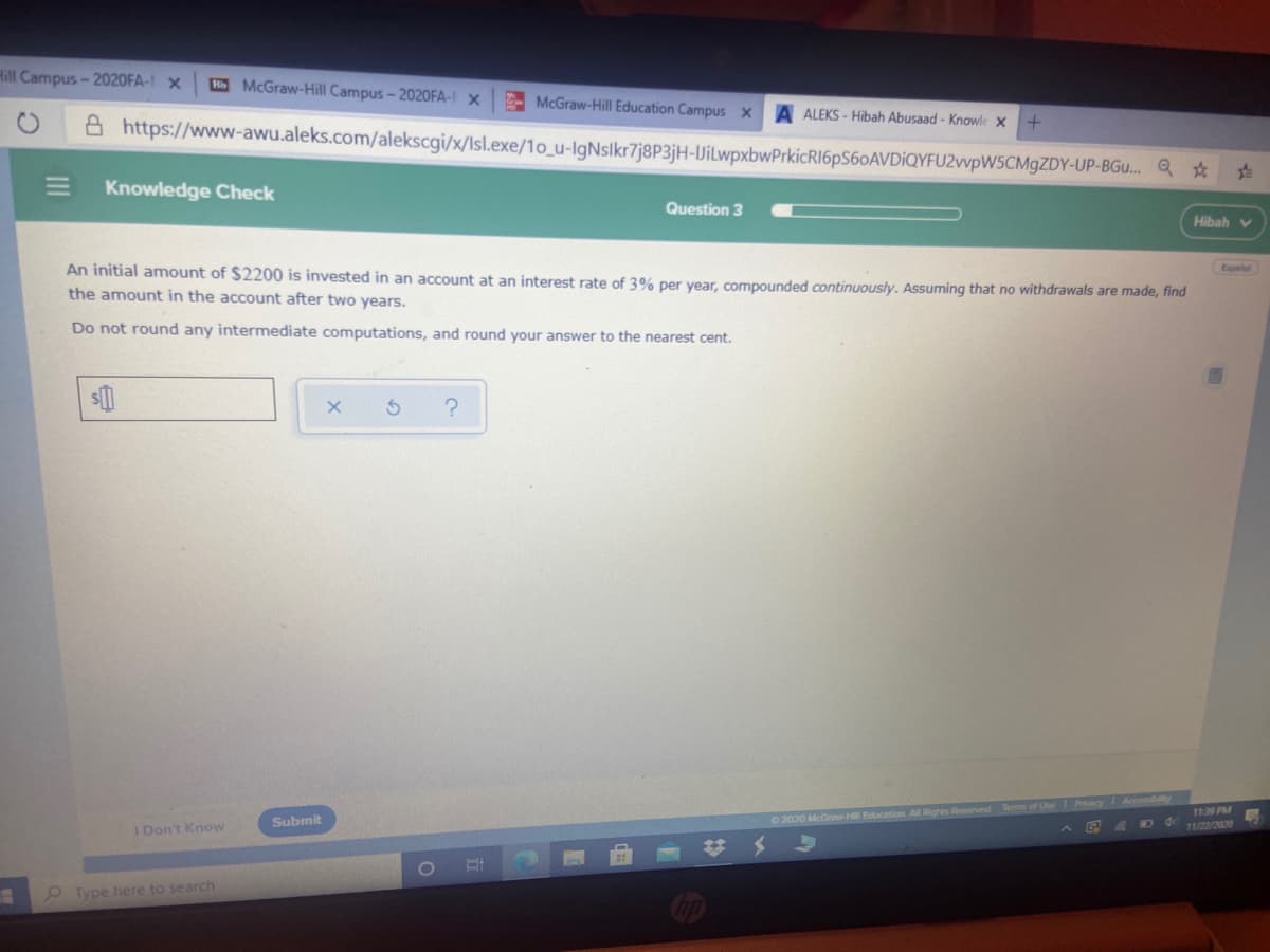 Hill Campus- 2020FA-I x
HMcGraw-Hill Campus-2020FA- X
- McGraw-Hill Education Campus x
A ALEKS - Hibah Abusaad - Knowle X
A https://www-awu.aleks.com/alekscgi/x/Isl.exe/1o_u-lgNslkr7j8P3jH-UilwpxbwPrkicRI6pS60AVDİQYFU2vvpW5CMgZDY-UP-BGu. Q *
Knowledge Check
Question 3
Hibah v
An initial amount of $2200 is invested in an account at an interest rate of 3% per year, compounded continuously. Assuming that no withdrawals are made, find
the amount in the account after two years.
Do not round any intermediate computations, and round your answer to the nearest cent.
Pcy
ceby
1139 PM
11/22/2020
Submit
0 2020 McGrawH Education. All Righes Reserved Terms of Un
D 4
I Don't Know
9 Type here to search
