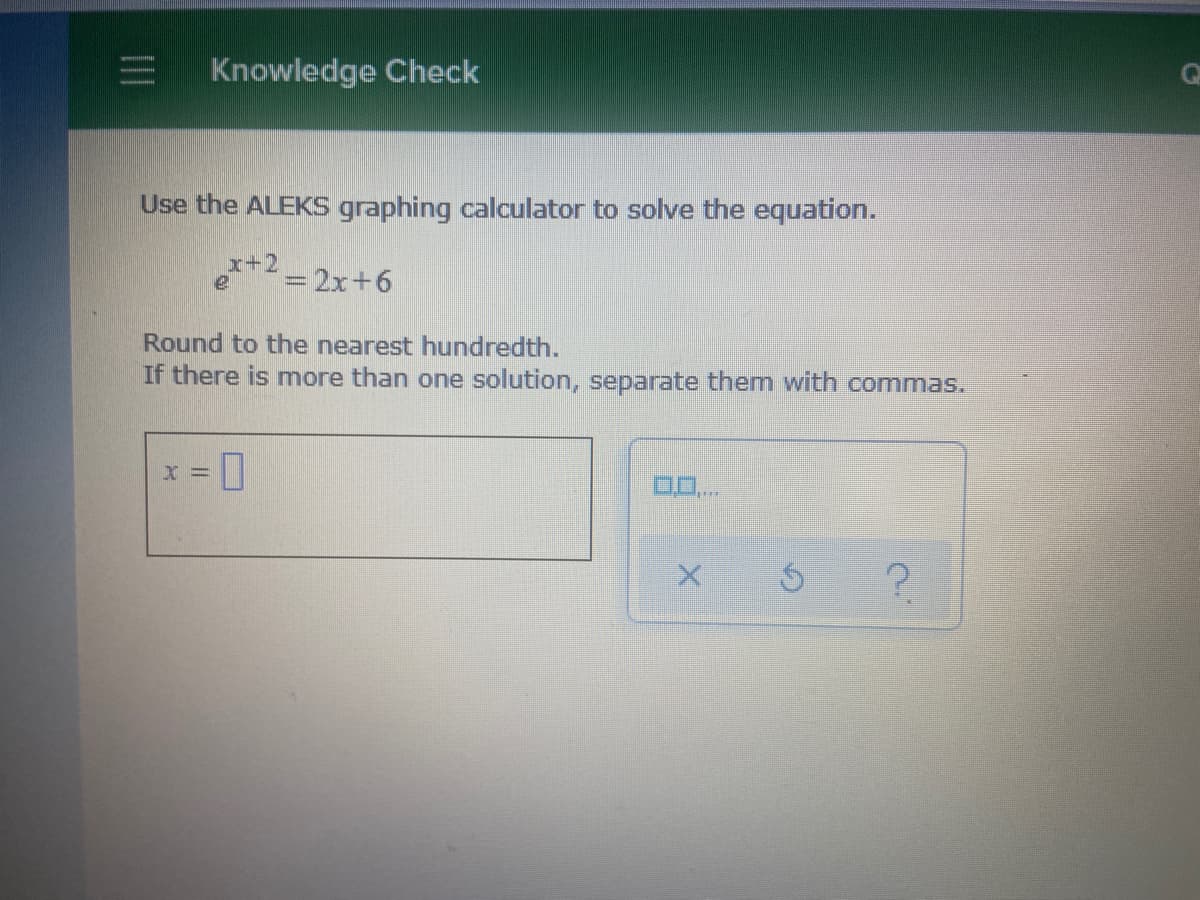 Knowledge Check
Use the ALEKS graphing calculator to solve the equation.
x+2
= 2x+6
Round to the nearest hundredth.
If there is more than one solution, separate them with commas.
?.
