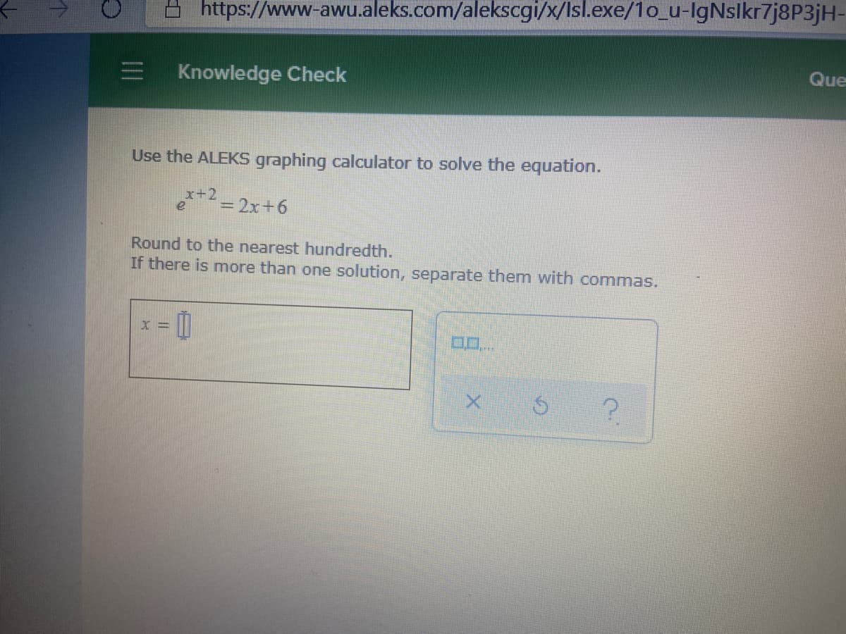 https://www-awu.aleks.com/alekscgi/x/Isl.exe/1o_u-IgNslkr7j8P3jH-
Que
Knowledge Check
Use the ALEKS graphing calculator to solve the equation.
e*= 2x+6
Round to the nearest hundredth.
If there is more than one solution, separate them with commas.
II
