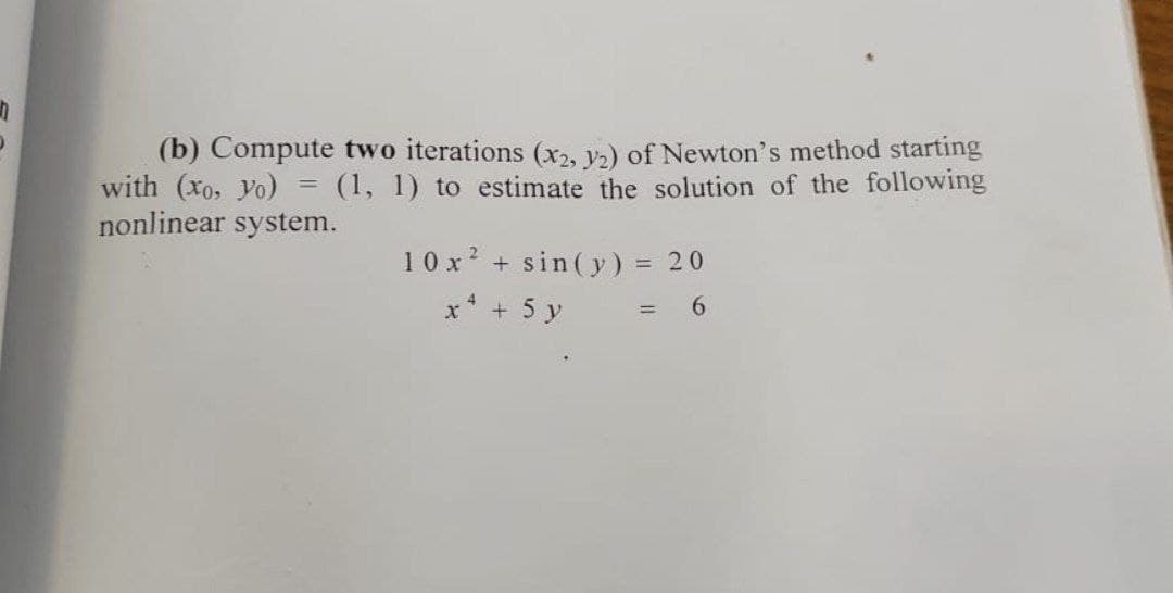 (b) Compute two iterations (x2, v) of Newton's method starting
with (xo, yo) = (1, 1) to estimate the solution of the following
nonlinear system.
10 x? + sin( y) = 20
%3D
x* + 5 y

