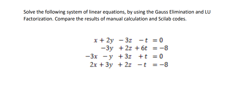 Solve the following system of linear equations, by using the Gauss Elimination and LU
Factorization. Compare the results of manual calculation and Scilab codes.
x + 2y - 3z -t = 0
-3y + 2z + 6t = -8
-3x -y + 3z +t = 0
2x + 3y + 2z -t =-8
