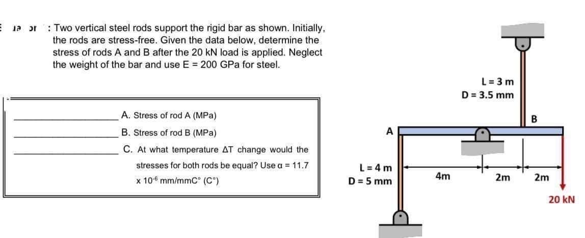 : Two vertical steel rods support the rigid bar as shown. Initially,
the rods are stress-free. Given the data below, determine the
stress of rods A and B after the 20 kN load is applied. Neglect
the weight of the bar and use E = 200 GPa for steel.
L = 3 m
D = 3.5 mm
A. Stress of rod A (MPa)
B. Stress of rod B (MPa)
A
C. At what temperature AT change would the
stresses for both rods be equal? Use a = 11.7
L= 4 m
x 106 mm/mmC° (C°)
D = 5 mm
4m
2m
2m
20 kN
