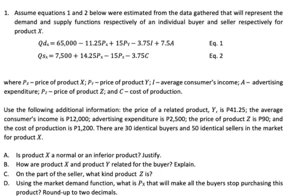 1. Assume equations 1 and 2 below were estimated from the data gathered that will represent the
demand and supply functions respectively of an individual buyer and seller respectively for
product X.
Qdx = 65,000 – 11.25PX+ 15PY - 3.751 + 7.5A
Eq. 1
Qsx = 7,500 + 14.25PX- 15P2 - 3.75C
Eq. 2
where Px- price of product X; Py- price of product Y; I- average consumer's income; A- advertising
expenditure; P2 - price of product Z; and C- cost of production.
Use the following additional information: the price of a related product, Y, is P41.25; the average
consumer's income is P12,000; advertising expenditure is P2,500; the price of product Z is P90; and
the cost of production is P1,200. There are 30 identical buyers and 50 identical sellers in the market
for product X.
A. Is product X a normal or an inferior product? Justify.
B. How are product X and product Y related for the buyer? Explain.
C. On the part of the seller, what kind product Z is?
D. Using the market demand function, what is Px that will make all the buyers stop purchasing this
product? Round-up to two decimals.
