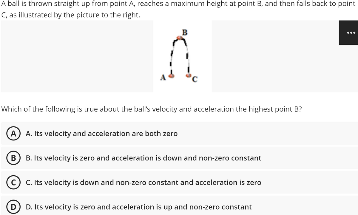 A ball is thrown straight up from point A, reaches a maximum height at point B, and then falls back to point
C, as illustrated by the picture to the right.
B
•..
Which of the following is true about the ball's velocity and acceleration the highest point B?
A
A. Its velocity and acceleration are both zero
В
B. Its velocity is zero and acceleration is down and non-zero constant
C) C. Its velocity is down and non-zero constant and acceleration is zero
D) D. Its velocity is zero and acceleration is up and non-zero constant
