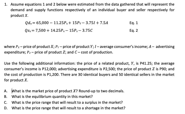 1. Assume equations 1 and 2 below were estimated from the data gathered that will represent the
demand and supply functions respectively of an individual buyer and seller respectively for
product X.
Qdx = 65,000 – 11.25Px+ 15PY– 3.751 + 7.5A
Eq. 1
Qsx = 7,500 + 14.25Px – 15P2– 3.75C
Eq. 2
where Px- price of product X; Py – price of product Y; I- average consumer's income; A– advertising
expenditure; Pz - price of product Z; and C- cost of production.
Use the following additional information: the price of a related product, Y, is P41.25; the average
consumer's income is P12,000; advertising expenditure is P2,500; the price of product Z is P90; and
the cost of production is P1,200. There are 30 identical buyers and 50 identical sellers in the market
for product X.
A. What is the market price of product X? Round-up to two decimals.
B. What is the equilibrium quantity in this market?
C. What is the price range that will result to a surplus in the market?
D. What is the price range that will result to a shortage in the market?
