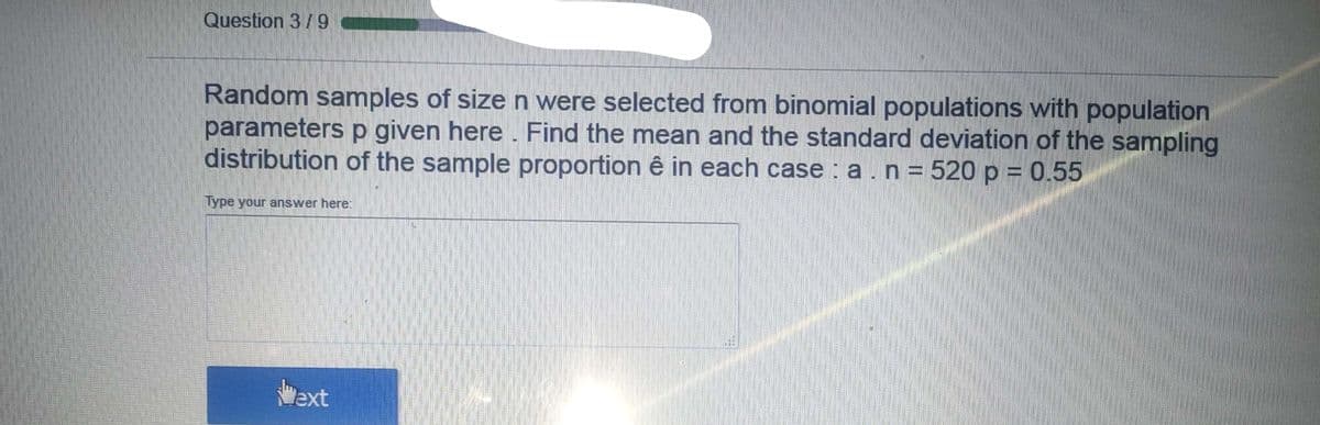 Question 3/9
Random samples of size n were selected from binomial populations with population
parameters p given here . Find the mean and the standard deviation of the sampling
distribution of the sample proportion ê in each case : a.n = 520 p = 0.55
Type your answer here:
"ext
