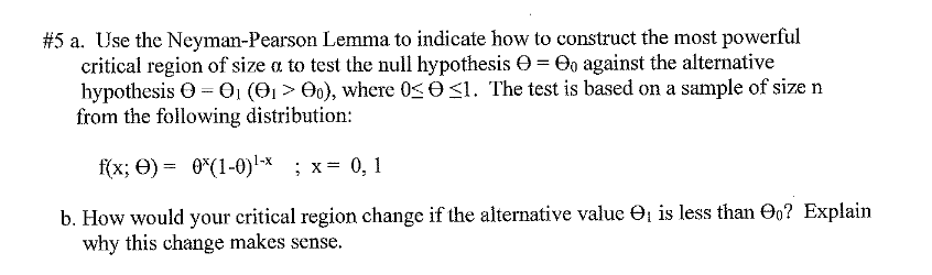 #5 a. Use the Neyman-Pearson Lemma to indicate how to construct the most powerful
critical region of size a to test the null hypothesis e = Oo against the alternative
hypothesis O = O, (O1 > 0), where 0< O <1. The test is based on a sample of size n
from the following distribution:
f(x; O) = 0*(1-0)-x ; x= 0, 1
b. How would your critical region change if the alternative value O, is less than Oo? Explain
why this change makes sense.
