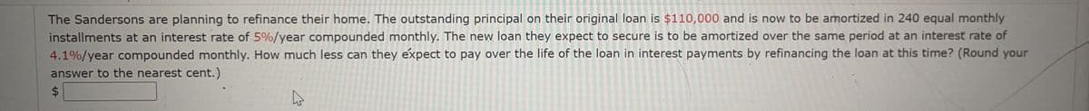 The Sandersons are planning to refinance their home. The outstanding principal on their original loan is $110,000 and is now to be amortized in 240 equal monthly
installments at an interest rate of 5%/year compounded monthly. The new loan they expect to secure is to be amortized over the same period at an interest rate of
4.1%/year compounded monthly. How much less can they expect to pay over the life of the loan in interest payments by refinancing the loan at this time? (Round your
answer to the nearest cent.)
%24
