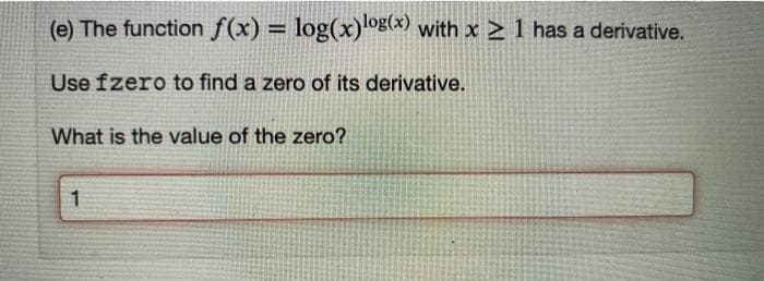 (e) The function f(x) = log(x) og(x) with x > 1 has a derivative.
%3D
Use fzero to find a zero of its derivative.
What is the value of the zero?
