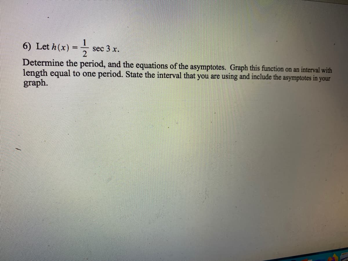 6) Let h(x) =-
1
sec 3 x.
2
Determine the period, and the equations of the asymptotes. Graph this function on an interval with
length equal to one period. State the interval that you are using and include the asymptotes in your
graph.
