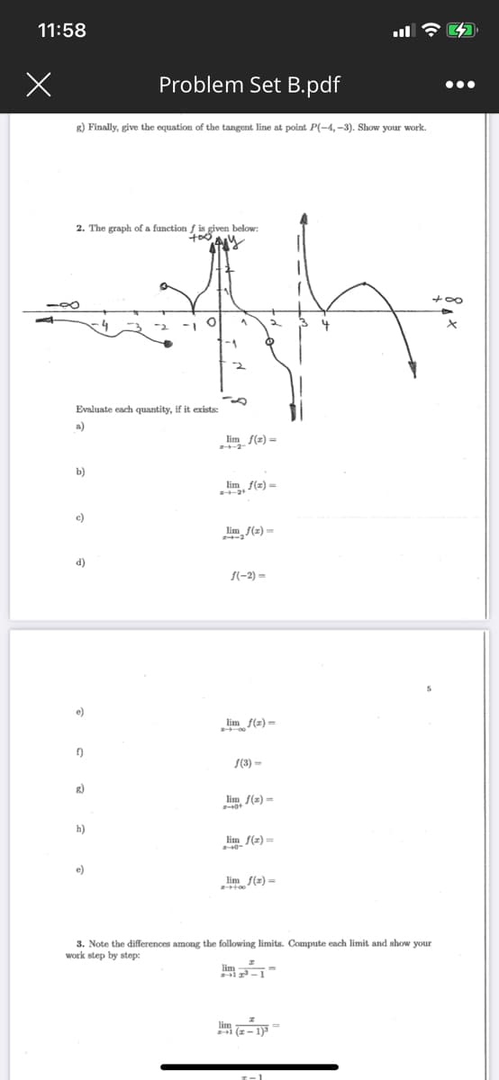 11:58
Problem Set B.pdf
...
g) Finally, give the equation of the tangent line at point P(-4, -3). Show your work.
2. The graph of a function f is given below:
Evaluate each quantity, if it exists:
a)
lim f(2) =
b)
e, f{z) =
c)
lim f(z) =
d)
f(-2) =
e)
lim f(2)=
f)
S(3) =
g)
lim S(z) =
h)
lim f(z) =
e)
lim f(z)=
3. Note the differences among the following limits. Compute each limit and show your
work step by step:
lim -
