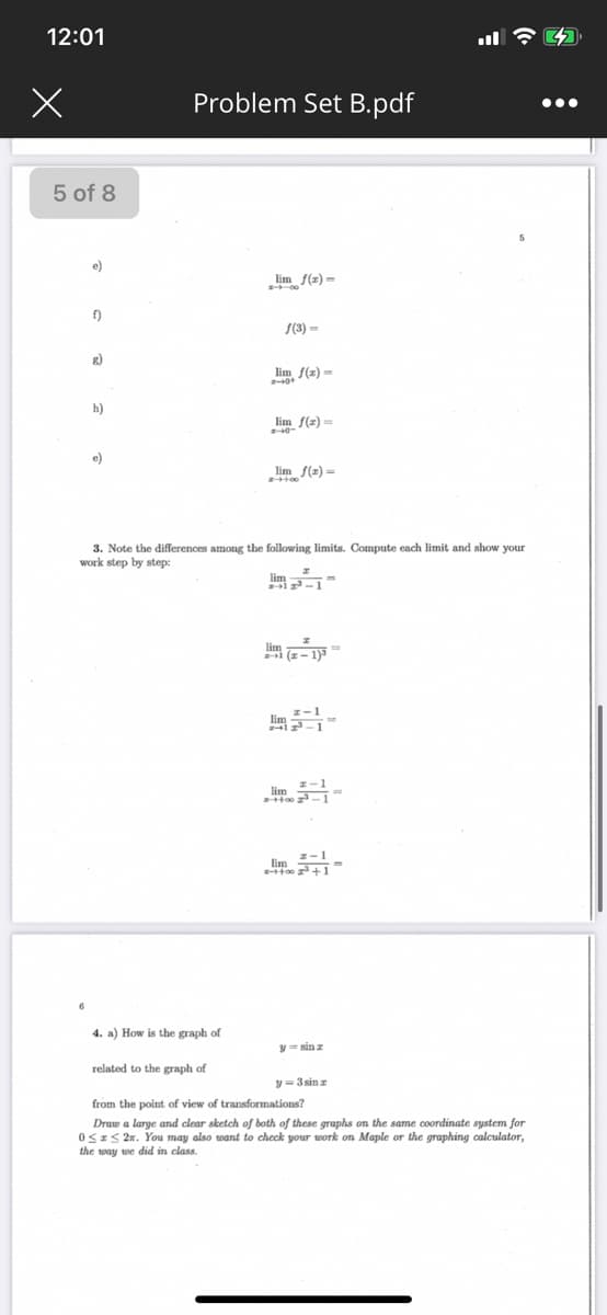 12:01
Problem Set B.pdf
...
5 of 8
e)
lim f(x) =
f)
S(3) =
g)
lim f(2) =
h)
lim f(z) =
e)
lim
(2) =
3. Note the differences among the following limits. Compute each limit and show your
work step by step:
lim
lim
lim
4. a) How is the graph of
y = sin z
related to the graph of
y = 3 sin z
from the point of view of transformations?
Draw a large and clear sketch of both of these graphs on the same coordinate system for
0SIS 2x. You may also want to check your work on Maple or the graphing calculator,
the way we did in class.
