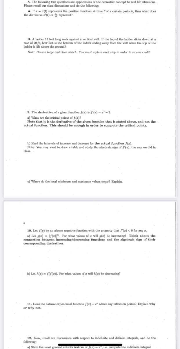 8. The following two questions are applications of the derivative concept to real life situations.
Please recall our class discussions and do the following:
A. If z = 1(t) represents the position function at time t'of a certain particle, then what does
the derivative z(t) or represent?
B. A ladder 13 feet long rests against a vertical wall. If the top of the ladder slides down at a
rate of 2ft/s, how fast is the bottom of the ladder sliding away from the wall when the top of the
ladder is 5ft above the ground?
Note: Draw a large and clear sketch. You must erplain each step in order
receive credit.
9. The derivative of a given function f(z) is f'(z) = z² – 2.
a) What are the critical points of f(z)?
Note that it is the derivative of the given function that is stated above, and not the
actual function. This should be enough in order to compute the critical points.
b) Find the intervals of increase and decrease for the actual function f(z).
Note: You may want to draw a table and study the algebraic sign of f'(z), the way we did in
class.
c) Where do the local minimum and maximum values occur? Explain.
8
10. Let f(z) be an always negative function with the property that f'(z) <0 for any z.
a) Let g(z) = (f(z))". For what values of z will g(z) be increasing? Think about the
connection between increasing/decreasing functions and the algebraic sign of their
corresponding derivatives.
b) Let h(z) = f(f(z)). For what values of z will h(x) be decreasing?
11. Does the natural exponential function f(z) = e admit any inflection points? Explain why
or why not.
12. Now, recall our discussions with respect to indefinite and definite integrals, and do the
following:
a) State the most general antiderivative of f(E) =, i.e. compute the indefinite integral
