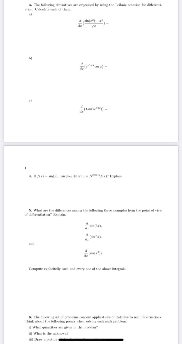 3. The following derivatives are expressed by using the Leibniz notation for differenti-
ation. Calculate each of them:
a)
d sin(z?)
b)
c)
(tan(7e) =
4
4. If f(r) = sin(r), can you determine D(2021) f(r)? Explain.
5. What are the differences among the following three examples from the point of view
of differentiation? Explain.
d
sin(3r),
dr
d
dz (sin* r),
and
de (sin(a*).
Compute explicitelly cach and every one of the above integrals.
6. The following set of problems concern applications of Calculus to real life situations.
Think about the following points when solving each such problem:
i) What quantities are given in the problem?
ii) What is the unknown?
iii) Draw a picture
