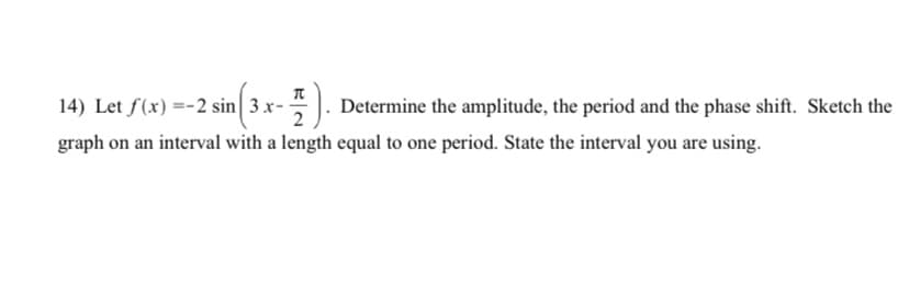 14) Let f(x) =-2 sin 3 x-. Determine the amplitude, the period and the phase shift. Sketch the
graph on an interval with a length equal to one period. State the interval you are using.
