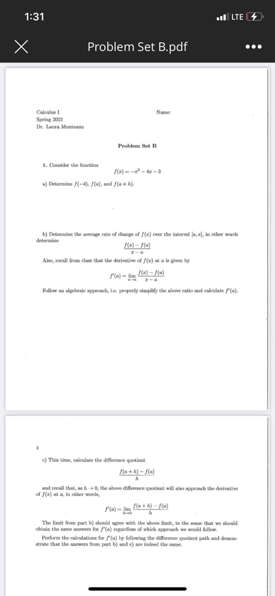 1:31
ul LTE 4»
Problem Set B.pdf
•..
Calculus I
Name:
Spring 2021
Dr. Laura Munteanu
Problem Set B
1. Consider the function
f(z) = -x² – 4z – 3
a) Determine f(-4), f(a), and f(a+ h).
b) Determine the average rate of change of f(z) over the interval la, z), in other words
determine
f(2) – f(a)
Also, recall from class that the derivative of f(z) at a is given by
f(2) – {(a)
S'(a) = lim
I-a
Follow an algebraic approach, i.e. properly simplify the above ratio and calculate f'(a).
c) This time, calculate the difference quotient
f(a + h) – f(a)
and recall that, as h0, the above difference quotient will also approach the derivative
of f(x) at a, in other words,
f'(a) = lim
S(a + h) – f(a)
The limit from part b) should agree with the above limit, in the sense that we should
obtain the same answers for f'(a) regardless of which approach we would follow.
Perform the calculations for f'(a) by following the difference quotient path and demon-
strate that the answers from part b) and e) are indeed the same.
