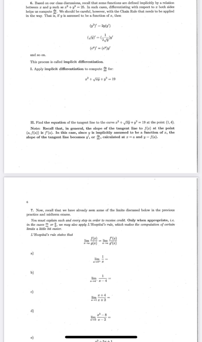 6. Based on our class discussions, recall that some functions are defined implicitly by a relation
between z and y such as z² + y² = 25. In such cases, differentiating with respect to z both sides
helps us compute . We should be careful, however, with the Chain Rule that needs to be applied
in the way. That is, if y is assumed to be a function of z, then
(1²) = 2y(3')
1
(VD" = (5
(e")' = (e");/
and so on.
This process is called implicit differentiation.
I. Apply implicit differentiation to compute for:
z²+ /#j + y° = 19
II. Find the equation of the tangent line to the curve z² + VEj +y = 19 at the point (1, 4).
Note: Recall that, in general, the slope of the tangent line to f(x) at the point
(a, f(a)) is f'(a). In this case, since y is implicitly assumed to be a function of x, the
slope of the tangent line becomes y, or , calculated at z= a and y = f(a).
7. Now, recall that we have already seen some of the limits discussed below in the previous
practice and midterm exams.
You must explain each and every step in order to receive credit. Only when appropriate, i.e.
in the cases or , we may also apply L'Hospital's rule, which makes the computation of certain
limits a little bit easier.
L'Hospital's rule states that
S(z)
a g(2)
lim
= lim (2)
a g'(z)
a)
lim
%3D
b)
1
lim
-z-4
c)
z+4
lim
i z+2
d)
lim
