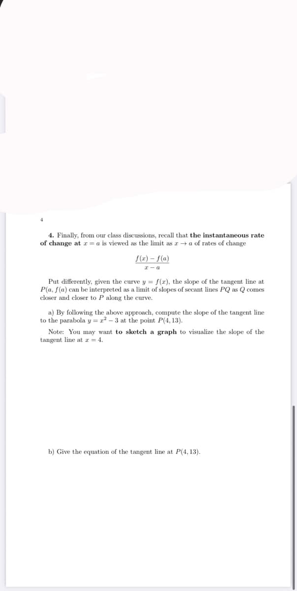 4. Finally, from our class discussions, recall that the instantaneous rate
of change at r = a is viewed as the limit as r → a of rates of change
f(x) – f(a)
I - a
Put differently, given the curve y = f(x), the slope of the tangent line at
P(a, f(a) can be interpreted as a limit of slopes of secant lines PQ as Q comes
closer and closer to P along the curve.
a) By following the above approach, compute the slope of the tangent line
to the parabola y = x? – 3 at the point P(4, 13).
Note: You may want to sketch a graph to visualize the slope of the
tangent line at z = 4.
b) Give the equation of the tangent line at P(4, 13).
