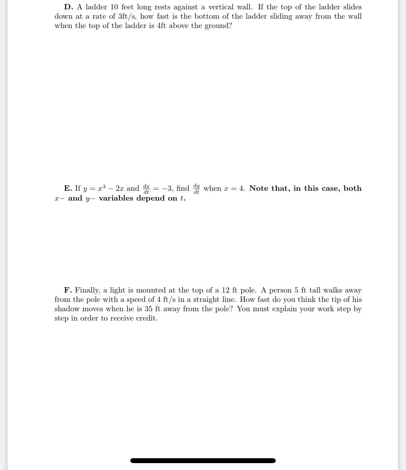 D. A ladder 10 feet long rests against a vertical wall. If the top of the ladder slides
down at a rate of 3ft/s, how fast is the bottom of the ladder sliding away from the wall
when the top of the ladder is 4ft above the ground?
E. If y = x3 – 2x and d = -3, find 4 when r =
x- and y- variables depend on t.
4. Note that, in this case, both
F. Finally, a light is mounted at the top of a 12 ft pole. A person 5 ft tall walks away
from the pole with a speed of 4 ft/s in a straight line. How fast do you think the tip of his
shadow moves when he is 35 ft away from the pole? You must explain your work step by
step in order to receive credit.
