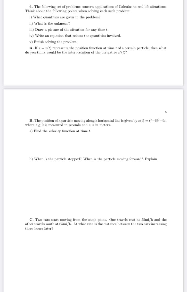 6. The following set of problems concern applications of Calculus to real life situations.
Think about the following points when solving each such problem:
i) What quantities are given in the problem?
ii) What is the unknown?
iii) Draw a picture of the situation for any time t.
iv) Write an equation that relates the quantities involved.
v) Finish solving the problem.
A. If r = r(t) represents the position function at time t of a certain particle, then what
do you think would be the interpretation of the derivative r'(t)?
B. The position of a particle moving along a horizontal line is given by a(t) = t3-6t2+9t,
where t>0 is measured in seconds and s is in meters.
a) Find the velocity function at time t.
b) When is the particle stopped? When is the particle moving forward? Explain.
C. Two cars start moving from the same point. One travels east at 55mi/h and the
other travels south at 65mi/h. At what rate is the distance between the two cars increasing
three hours later?
