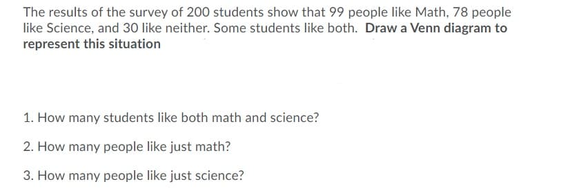 The results of the survey of 200 students show that 99 people like Math, 78 people
like Science, and 30 like neither. Some students like both. Draw a Venn diagram to
represent this situation
1. How many students like both math and science?
2. How many people like just math?
3. How many people like just science?

