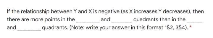 If the relationship between Y and X is negative (as X increases Y decreases), then
and,
quadrants. (Note: write your answer in this format 1&2, 3&4). *
there are more points in the
quadrants than in the
and
