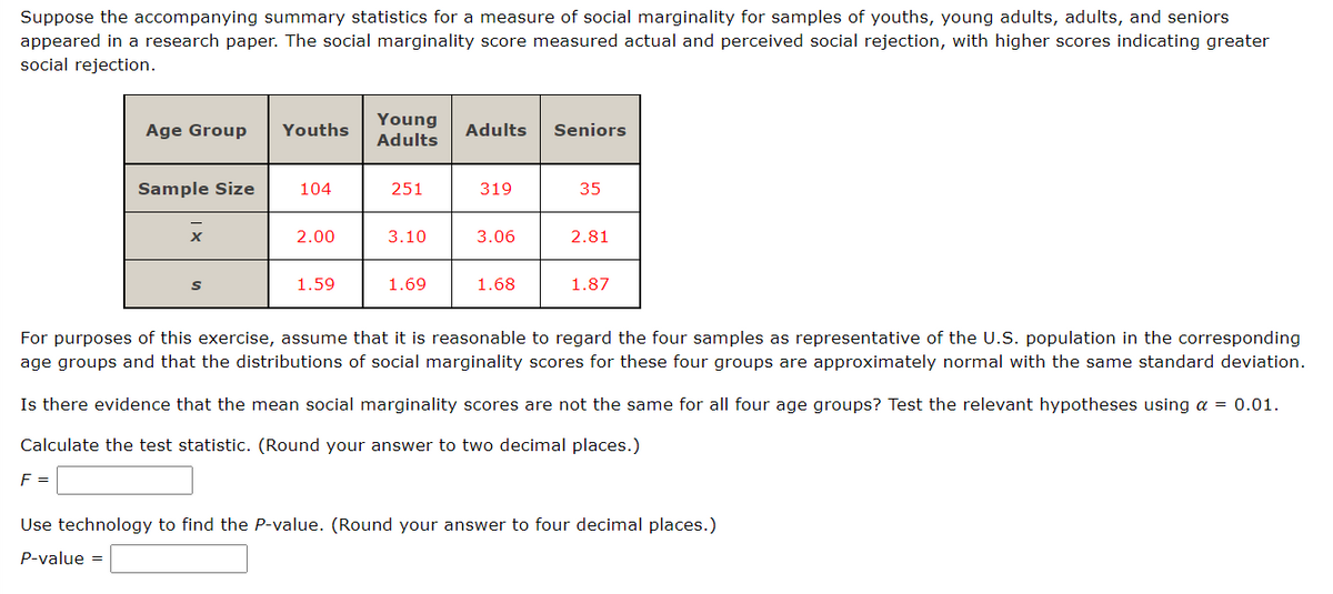 Suppose the accompanying summary statistics for a measure of social marginality for samples of youths, young adults, adults, and seniors
appeared in a research paper. The social marginality score measured actual and perceived social rejection, with higher scores indicating greater
social rejection.
Age Group Youths
Sample Size
F =
x
S
104
2.00
1.59
Young
Adults
251
3.10
1.69
Adults Seniors
319
3.06
1.68
35
2.81
1.87
For purposes of this exercise, assume that it is reasonable to regard the four samples as representative of the U.S. population in the corresponding
age groups and that the distributions of social marginality scores for these four groups are approximately normal with the same standard deviation.
Is there evidence that the mean social marginality scores are not the same for all four age groups? Test the relevant hypotheses using a = 0.01.
Calculate the test statistic. (Round your answer to two decimal places.)
Use technology to find the P-value. (Round your answer to four decimal places.)
P-value =
