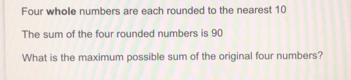 Four whole numbers are each rounded to the nearest 10
The sum of the four rounded numbers is 90
What is the maximum possible sum of the original four numbers?
