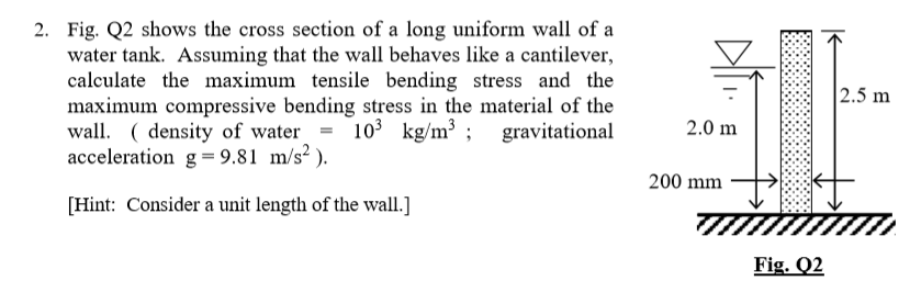 2. Fig. Q2 shows the cross section of a long uniform wall of a
water tank. Assuming that the wall behaves like a cantilever,
calculate the maximum tensile bending stress and the
maximum compressive bending stress in the material of the
wall. ( density of water = 103 kg/m³ ; gravitational
acceleration g= 9.81 m/s² ).
2.5 m
2.0 m
200 mm
[Hint: Consider a unit length of the wall.]
Fig. Q2
