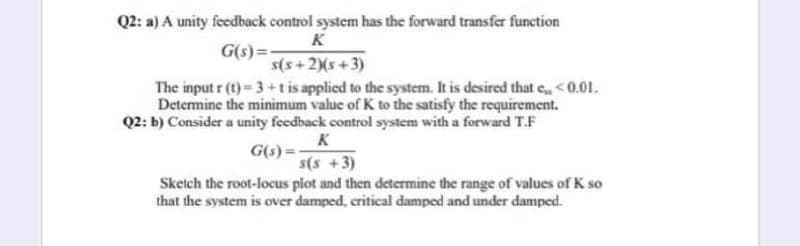 Q2: a) A unity feedback control system has the forward transfer function
K
G(s) =
s(s+2)(s+3)
The input r (t) 3+tis applied to the system. It is desired that e,<0.01.
Determine the minimum value of K to the satisfy the requirement.
Q2: b) Consider a unity feedback control system with a forward T.F
K
G(s) =
s(s +3)
Sketch the root-locus plot and then determine the range of values of K so
that the system is over damped, critical damped and under damped.
