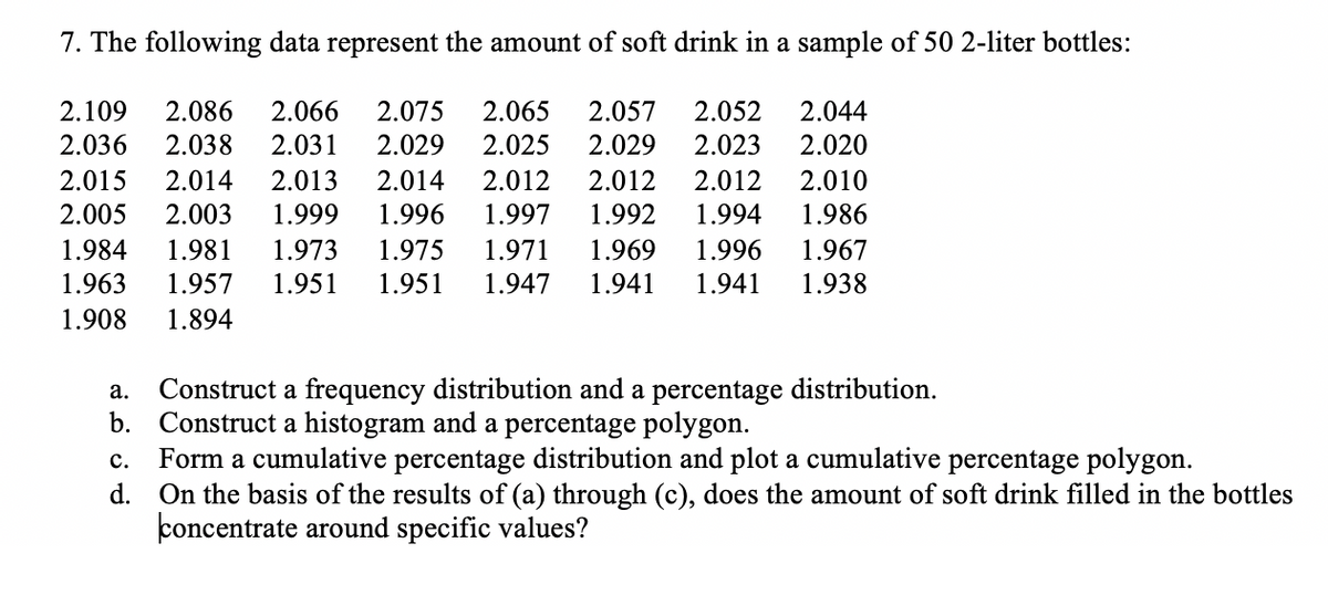 7. The following data represent the amount of soft drink in a sample of 50 2-liter bottles:
2.109
2.086
2.066
2.075
2.065
2.057
2.052
2.044
2.036
2.038
2.031
2.029
2.025
2.029
2.023
2.020
2.015
2.014
2.013
2.014
2.012
2.012
2.012
2.010
2.005
2.003
1.999
1.996
1.997
1.992
1.994
1.986
1.984
1.981
1.973
1.975
1.971
1.969
1.996
1.967
1.963
1.957
1.951
1.951
1.947
1.941
1.941
1.938
1.908
1.894
Construct a frequency distribution and a percentage distribution.
b. Construct a histogram and a percentage polygon.
Form a cumulative percentage distribution and plot a cumulative percentage polygon.
d. On the basis of the results of (a) through (c), does the amount of soft drink filled in the bottles
concentrate around specific values?
а.
с.
