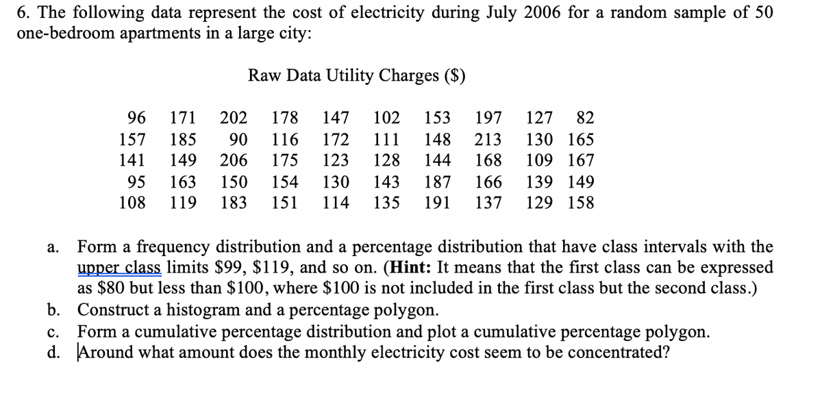 6. The following data represent the cost of electricity during July 2006 for a random sample of 50
one-bedroom apartments in a large city:
Raw Data Utility Charges ($)
96
171
202
178
147
102
153
197
127
82
172
123
111
128
157
185
90
116
148
213
130 165
141
149
206
175
144
168
109 167
95
163
150
154
130
143
187
166
139 149
108
119
183
151
114
135
191
137
129 158
Form a frequency distribution and a percentage distribution that have class intervals with the
upper class limits $99, $119, and so on. (Hint: It means that the first class can be expressed
as $80 but less than $100, where $100 is not included in the first class but the second class.)
b. Construct a histogram and a percentage polygon.
Form a cumulative percentage distribution and plot a cumulative percentage polygon.
d. Around what amount does the monthly electricity cost seem to be concentrated?
а.
с.
