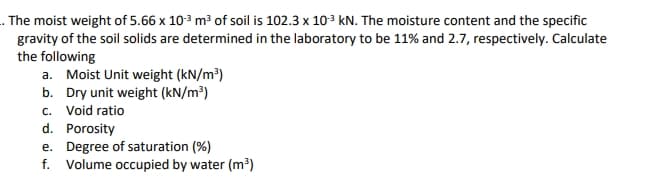 . The moist weight of 5.66 x 103 m³ of soil is 102.3 x 103 kN. The moisture content and the specific
gravity of the soil solids are determined in the laboratory to be 11% and 2.7, respectively. Calculate
the following
a. Moist Unit weight (kN/m³)
b. Dry unit weight (kN/m³)
c. Void ratio
d. Porosity
e. Degree of saturation (%)
f. Volume occupied by water (m³)
