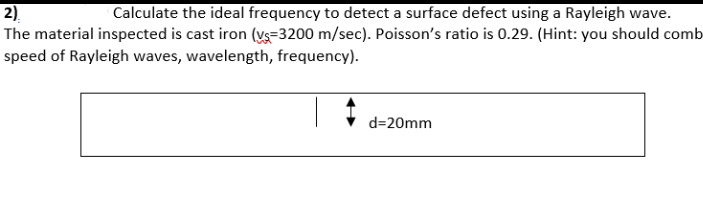 2).
The material inspected is cast iron (vs=3200 m/sec). Poisson's ratio is 0.29. (Hint: you should comb
speed of Rayleigh waves, wavelength, frequency).
Calculate the ideal frequency to detect a surface defect using a Rayleigh wave.
d=20mm
