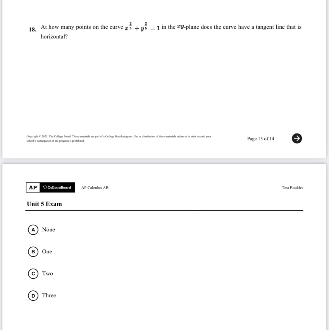 At how many points on the curve 75 + yš =1 in the TY-plane does the curve have a tangent line that is
18.
horizontal?
Copyright © 2021. The College Board. These materials are part of a College Board program. Use or distribution of these materials online or in print beyond your
Page 13 of 14
school's participation in the program is prohibited.
АР
Ó CollegeBoard
AP Calculus AB
Test Booklet
Unit 5 Exam
A) None
в) One
Two
Three
