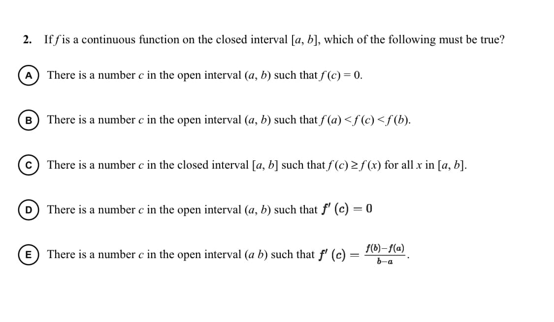 2. If fis a continuous function on the closed interval [a, b], which of the following must be true?
A
There is a number c in the open interval (a, b) such that f (c) = 0.
There is a number c in the open interval (a, b) such that f (a) <f (c)<f(b).
There is a number c in the closed interval [a, b] such that f (c) 2 f (x) for all x in [a, b].
D
There is a number c in the open interval (a, b) such that f' (c)
= 0
f(b)– f(a)
There is a number c in the open interval (a b) such that f' (c) :
b-a
