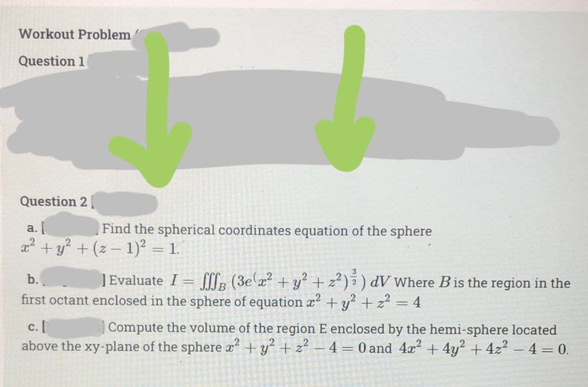 Workout Problem
Question 1
Question 2|
а.
2? + y? + (z – 1)² = 1.
Find the spherical coordinates equation of the sphere
1Evaluate I = l: (3e x? + y? + z²) ) dV Where Bis the region in the
+y? + z? = 4
b.
2
first octant enclosed in the sphere of equation x
с. [
above the xy-plane of the sphere x +y + z² – 4= 0 and 4x2 + 4y? + 4z2 -4 = 0.
Compute the volume of the region E enclosed by the hemi-sphere located
