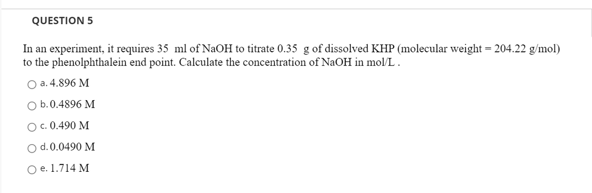 QUESTION 5
In an experiment, it requires 35 ml of NaOH to titrate 0.35 g of dissolved KHP (molecular weight = 204.22 g/mol)
to the phenolphthalein end point. Calculate the concentration of NaOH in mol/L .
Оa.4.896 М
O b.0.4896 M
Ос. 0.490 М
O d. 0.0490 M
O e. 1.714 M
