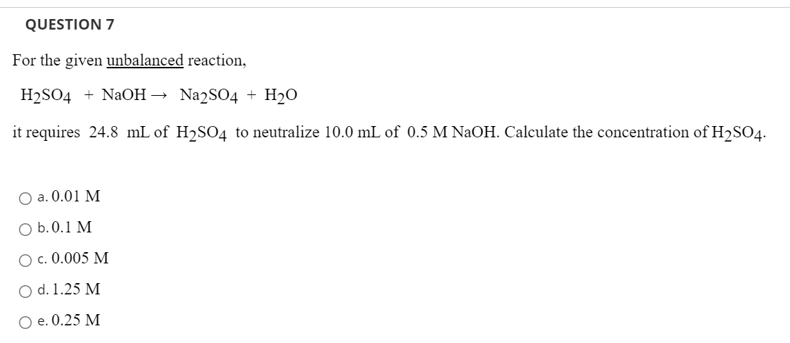 QUESTION 7
For the given unbalanced reaction,
H2SO4 + NaOH → Na2SO4 + H2O
it requires 24.8 mL of H2SO4 to neutralize 10.0 mL of 0.5 M NaOH. Calculate the concentration of H2SO4.
O a. 0.01 M
O b.0.1 М
O c. 0.005 M
O d. 1.25 M
Ое. 0.25 М
