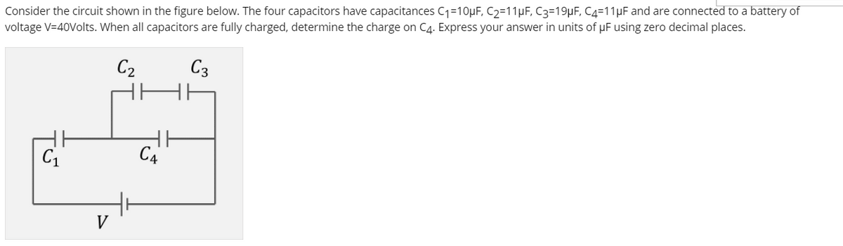 Consider the circuit shown in the figure below. The four capacitors have capacitances C1=10µF, C2=11µF, C3=19µF, C4=11µF and are connected to a battery of
voltage V=40Volts. When all capacitors are fully charged, determine the charge on C4. Express your answer in units of pF using zero decimal places.
C2
C3
C1
C4
V
