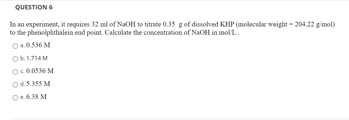 QUESTION 6
In an experiment, it requires 32 ml of NaOH to titrate 0.35 g of dissolved KHP (molecular weight = 204.22 g/mol)
to the phenolphthalein end point. Calculate the concentration of NaOH in mol/L.
O a. 0.536 M
O b. 1.714 M
O c. 0.0536 M
O d. 5.355 M
O e. 6.38 M
