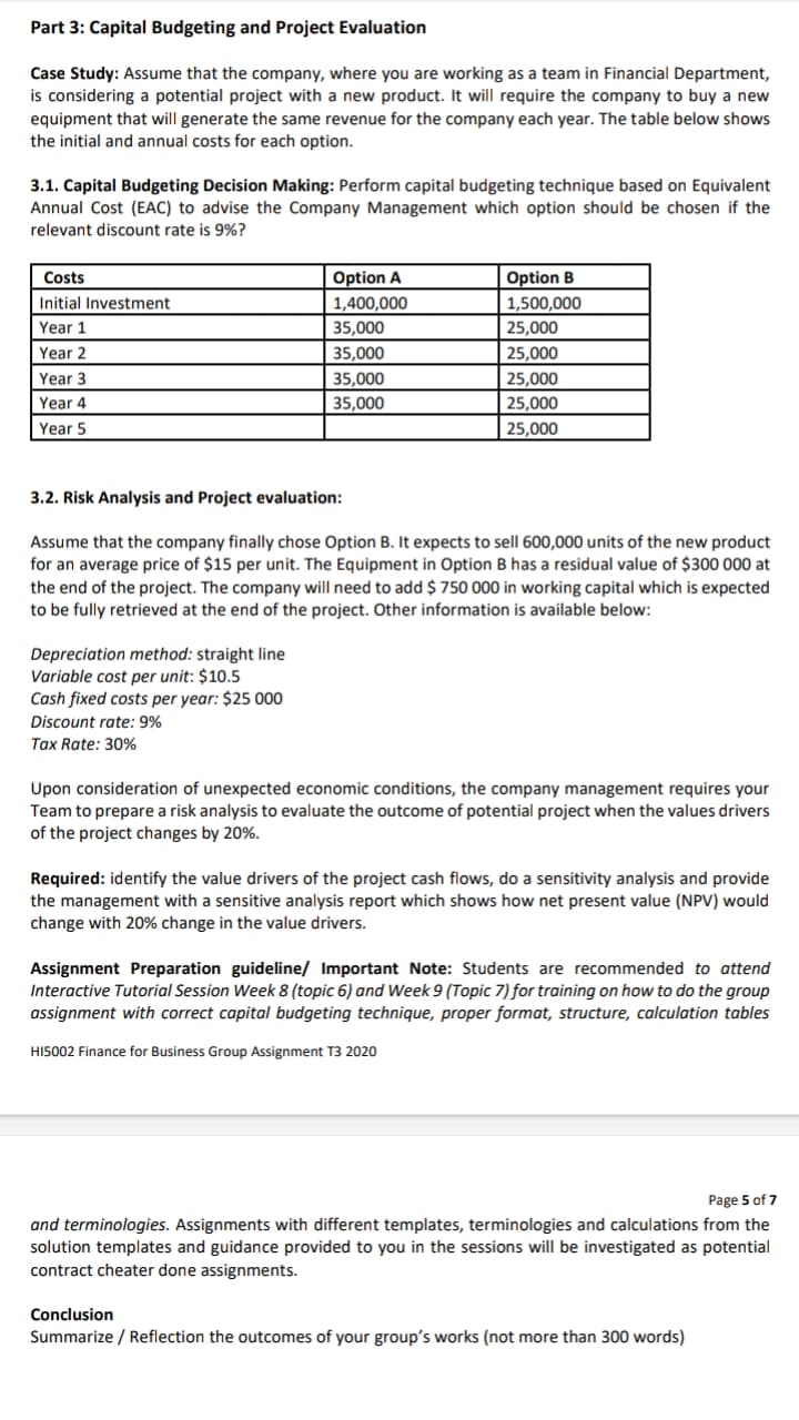 Part 3: Capital Budgeting and Project Evaluation
Case Study: Assume that the company, where you are working as a team in Financial Department,
is considering a potential project with a new product. It will require the company to buy a new
equipment that will generate the same revenue for the company each year. The table below shows
the initial and annual costs for each option.
3.1. Capital Budgeting Decision Making: Perform capital budgeting technique based on Equivalent
Annual Cost (EAC) to advise the Company Management which option should be chosen if the
relevant discount rate is 9%?
Costs
Option A
Option B
1,500,000
25,000
Initial Investment
1,400,000
Year 1
35,000
35,000
35,000
Year 2
25,000
Year 3
25,000
Year 4
35,000
25,000
Year 5
25,000
3.2. Risk Analysis and Project evaluation:
Assume that the company finally chose Option B. It expects to sell 600,000 units of the new product
for an average price of $15 per unit. The Equipment in Option B has a residual value of $300 000 at
the end of the project. The company will need to add $ 750 000 in working capital which is expected
to be fully retrieved at the end of the project. Other information is available below:
Depreciation method: straight line
Variable cost per unit: $10.5
Cash fixed costs per year: $25 000
Discount rate: 9%
Tax Rate: 30%
Upon consideration of unexpected economic conditions, the company management requires your
Team to prepare a risk analysis to evaluate the outcome of potential project when the values drivers
of the project changes by 20%.
Required: identify the value drivers of the project cash flows, do a sensitivity analysis and provide
the management with a sensitive analysis report which shows how net present value (NPV) would
change with 20% change in the value drivers.
Assigu
Interactive Tutorial Session Week 8 (topic 6) and Week 9 (Topic 7) for training on how to do the group
assignment with correct capital budgeting technique, proper format, structure, calculation tables
Prepa
ion guideline/ Important Note: Students are recommended to attend
HI5002 Finance for Business Group Assignment T3 2020
Page 5 of 7
and terminologies. Assignments with different templates, terminologies and calculations from the
solution templates and guidance provided to you in the sessions will be investigated as potential
contract cheater done assignments.
Conclusion
Summarize / Reflection the outcomes of your group's works (not more than 300 words)
