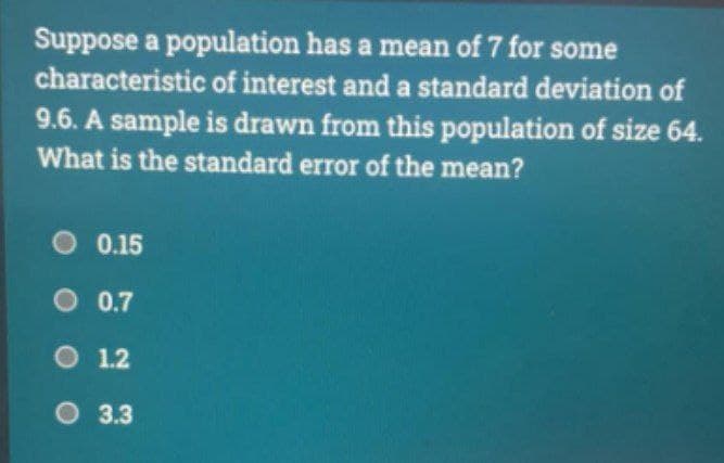 Suppose a population has a mean of 7 for some
characteristic of interest and a standard deviation of
9.6. A sample is drawn from this population of size 64.
What is the standard error of the mean?
0.15
O 0.7
O 1.2
3.3