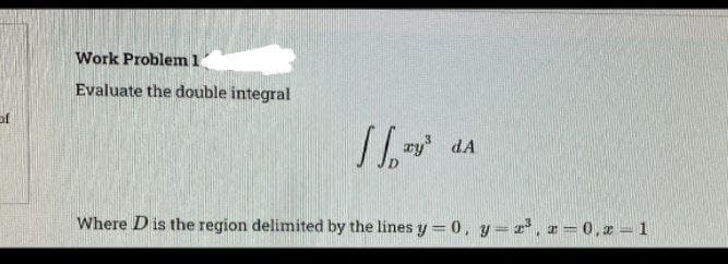 of
Work Problem 1
Evaluate the double integral
11
y³dA
Where D is the region delimited by the lines y = 0, y = ³, x=0, x=1