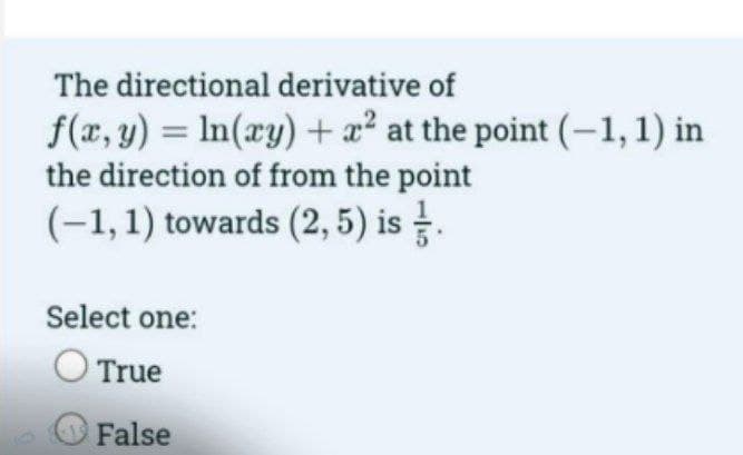 The directional derivative of
f(x, y) = ln(xy) + x² at the point (-1, 1) in
the direction of from the point
(-1, 1) towards (2,5) is .
Select one:
True
False